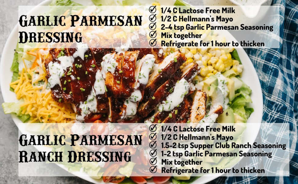 Garlic Parmesan Dressing Recipe, 1/4 cup lactose free milk, 1/2 cup Hellmann's mayo, 2-4 tsp Garlic Parmesan Seasoning, mix together, refrigerate for 1 hour to thicken. Garlic Parmesan Ranch Dressing, 1/4 cup lactose free milk, 1/2 cupHellmann's mayo, 1.5 - 2 tsp Supper Club Ranch Seasoning, 1-2 tsp Garlic Parmesan Seasoning, mix together, refrigerate for 1 hour to thicken.