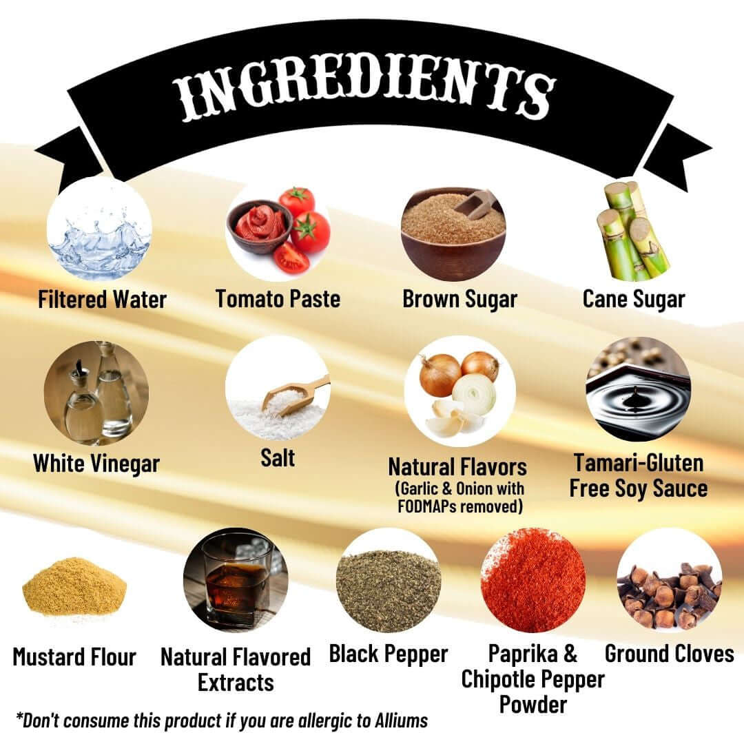 Sweet Bourbon BBQ - Ingredients: filtered water, tomato paste, brown sugar, cane sugar, while vinegar, salt, natural flavors (garlic & onion with FODMAPs removed), tamari gluten free soy sauce, mustard flour, natural flavored extracts, black pepper, paprika & chipotle Pepper powder, ground cloves. Don't consume this product if you are allergic to alliums.