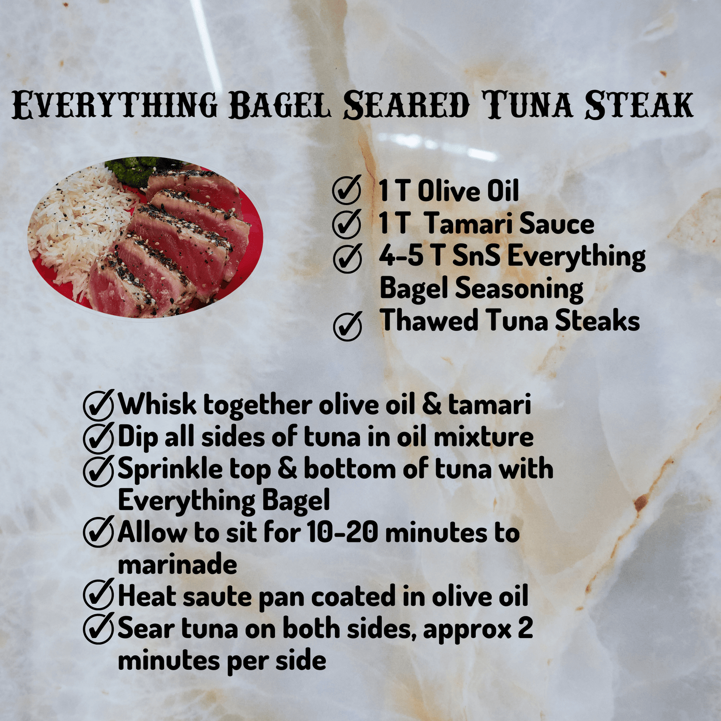 SnS Everything Bagel Tuna Recipe, 1 T Olive Oil, 1 T Tamari Sauce, 4-5 T SnS Everything Bagel, Thawed Tuna Steaks. Whisk olive oil and tamari, dip tuna in oil mixture, sprinkle SnS Everything Bagel on tope and bottom of tuna, allow to sit for 10-20 minutes. heat saute pan coated in olive oil, sear tuna on both sides for approximately 2 minutes per side.