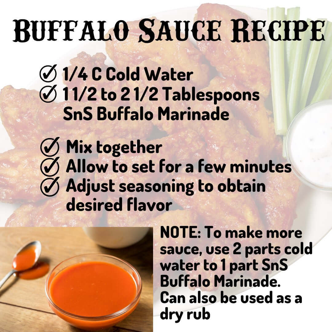 Buffalo Sauce Recipe - 1/4 cup cold water, 1 1/2 to 2 1/2 Tablespoons SnS Buffalo Marinade. Mix together, allow to set for a few minutes, adjust seasoning to obtain desired flavor. Note, to make more sauce, use 2 parts cold water to 1 part SnS Buffalo Marindae. Can also be used as a dry rub.