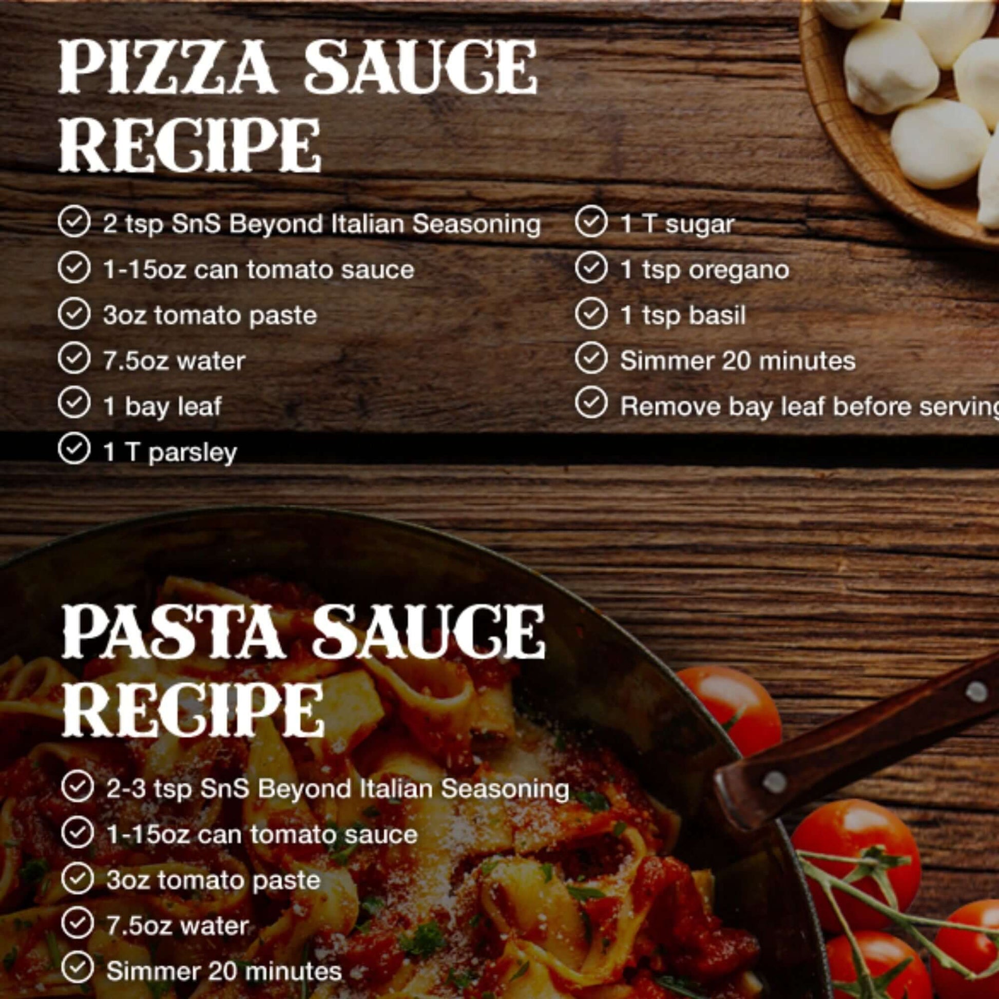 Pizza sauce recipe:  2 tsp SnS Beyond Italian Seasoning, 1 15 oz can tomato sauce, 3 oz tomato paste, 7.5 oz water, 1 bay leaf, 1 T parsley, 1 T sugar, 1 tsp oregano 1 tsp basil, simmer 20 minutes, remove bay leaf before serving.  Pasta sauce recipe:  2-3 tsp SnS Beyond Italian Seasoning, 1 15 can tomato sauce, 3 oz tomato paste, 7.5 oz water, simmer 20 minutes.