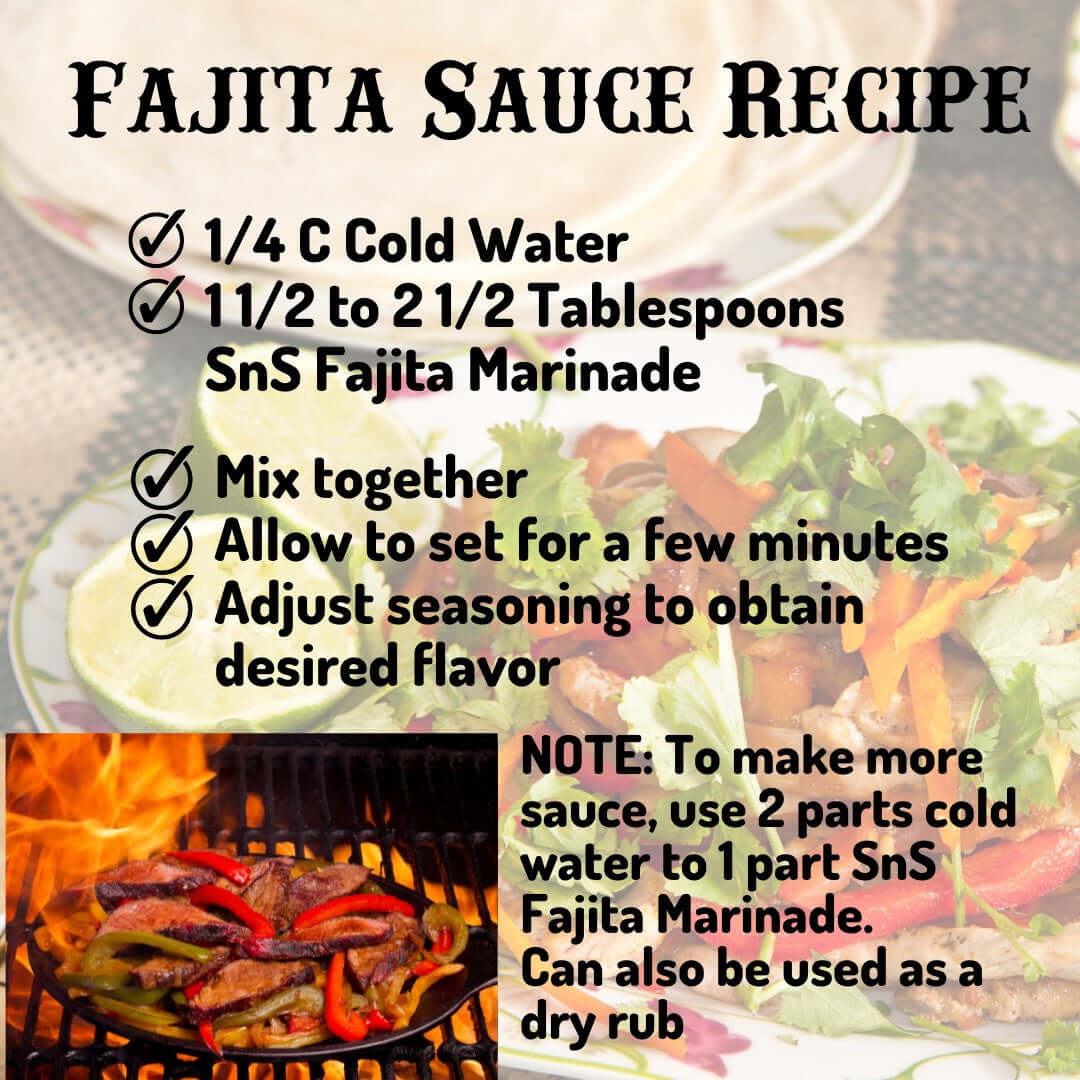Fajita Sauce Recipe - 1/4 Cup cold water, 1 1/2 to 2/12 Tablespoons SnS Fajita Marinadem mix together, allow to set for a few minutes, adjust seasoning to obtain desired flavor.  Note:  to make more sauce, use 2 parts cold water to 1 part SnS Fajita Marinade.  Can also be sued as a dry rub