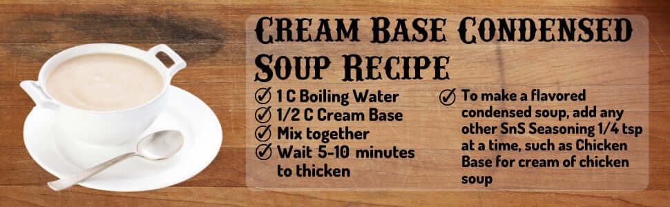 Cream Base Condensed Soup Recipe 1 Cup boiling water, 1/2 Cup cream base, mix together, wait 5 to 10 minutes to thicken. To make a flavored condensed soup, add any other SnS Seasoning 1/4 tsp at a time, such as Chicken Base for cream of chicken soup.