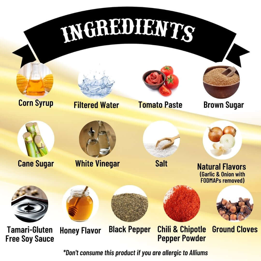 SnS Golden Hive BBQ Sauce - Ingredients: corn syrup, filtered water, tomato paste, brown sugar, cane sugar, white vinegar, salt, natural flavors (garlic and onion with FODMAPs removed), Tamari-Gluten free soy sauce, honey flavor, black pepper, chili & chipotle pepper powder, ground cloves, don't consume this product if you are alleric to alliums