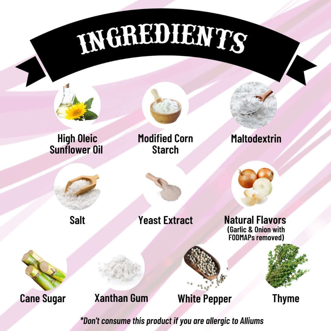 Cream Base - Ingredients - High Oleic sunflower oil, modified corn starch, maltodextrin, salt, yeast extract, natural flavors (garlic and onion with FODMAPs removed), cane sugar, xanthan gum, white pepper, thyme