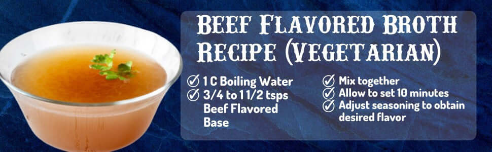 Beef Flavored Broth Recipe Vegetarian, 1 cup boiling water, 3/4 to 1 1/2 tsps Beef Flavored Base, mix together, adjust seasoning to obtain desired flavor