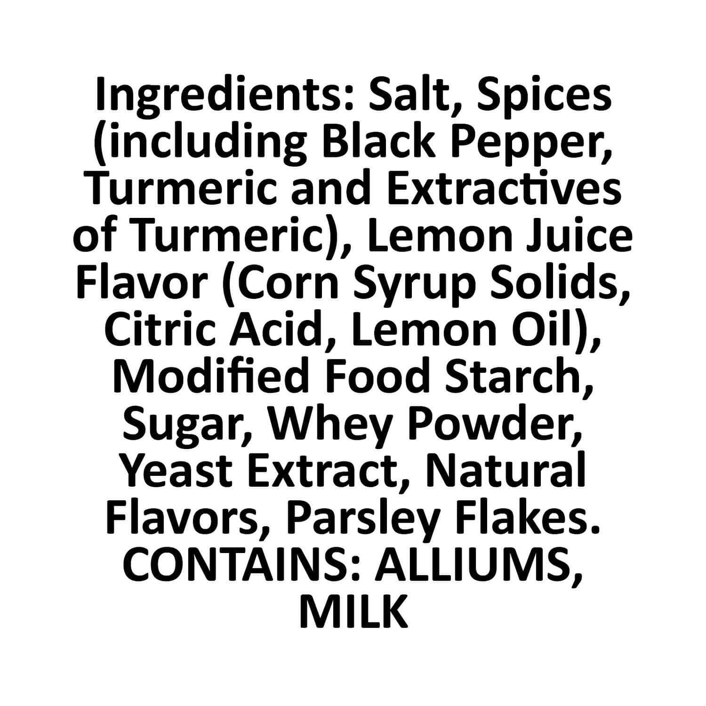 Lemon Pepper Ingredients square, Salt, spices (including black pepper, turmeric an dextractives of turmeric), Lemon juice flavor (corn syrup solids, citric acid, lemon oil), modified food starch, sugar, whey powder, yeast extract, natural flavors, parsley flakes.  Contains alliums and dairy