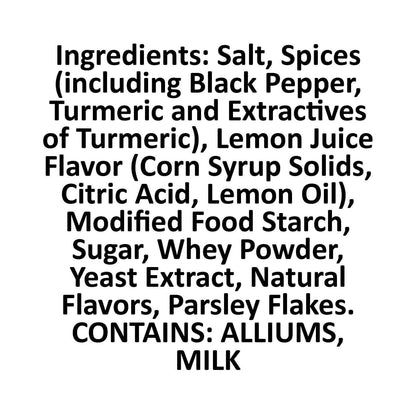 Lemon Pepper Ingredients square, Salt, spices (including black pepper, turmeric an dextractives of turmeric), Lemon juice flavor (corn syrup solids, citric acid, lemon oil), modified food starch, sugar, whey powder, yeast extract, natural flavors, parsley flakes.  Contains alliums and dairy